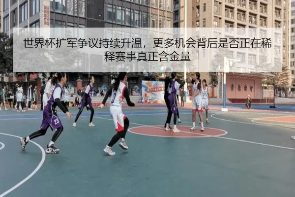 世界杯扩军争议持续升温，更多机会背后是否正在稀释赛事真正含金量