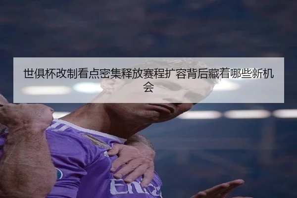 世俱杯改制看点密集释放赛程扩容背后藏着哪些新机会
