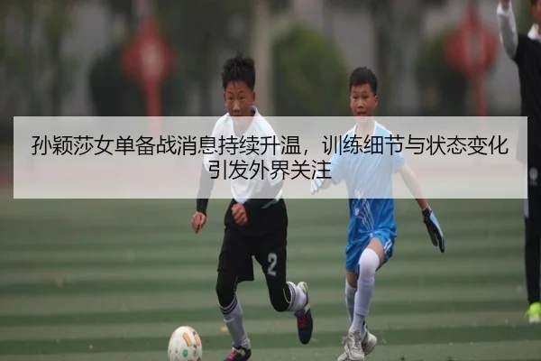 孙颖莎女单备战消息持续升温，训练细节与状态变化引发外界关注